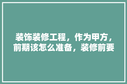 装饰装修工程，作为甲方，前期该怎么准备，装修前要准备什么。 装饰装修工程，作为甲方，前期该怎么准备，装修前要准备什么。 家居装饰