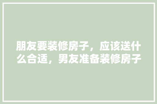 朋友要装修房子，应该送什么合适，男友准备装修房子送什么礼物。 朋友要装修房子，应该送什么合适，男友准备装修房子送什么礼物。 装修知识