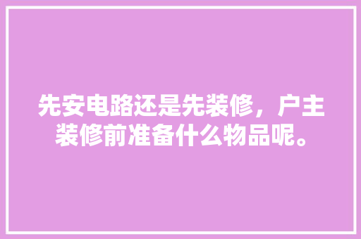 先安电路还是先装修，户主装修前准备什么物品呢。 先安电路还是先装修，户主装修前准备什么物品呢。 二手房