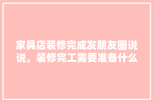 家具店装修完成发朋友圈说说，装修完工需要准备什么东西。 家具店装修完成发朋友圈说说，装修完工需要准备什么东西。 家居装饰