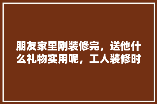 朋友家里刚装修完，送他什么礼物实用呢，工人装修时都准备什么东西。 朋友家里刚装修完，送他什么礼物实用呢，工人装修时都准备什么东西。 二手房