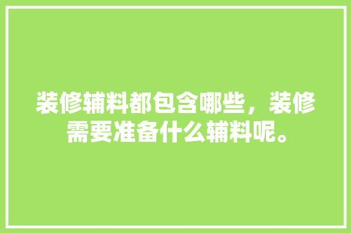 装修辅料都包含哪些，装修需要准备什么辅料呢。 装修辅料都包含哪些，装修需要准备什么辅料呢。 装修知识