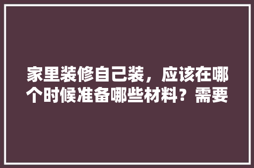 家里装修自己装，应该在哪个时候准备哪些材料？需要几个月时间，装修之后准备什么东西好。 家里装修自己装，应该在哪个时候准备哪些材料？需要几个月时间，装修之后准备什么东西好。 买房须知
