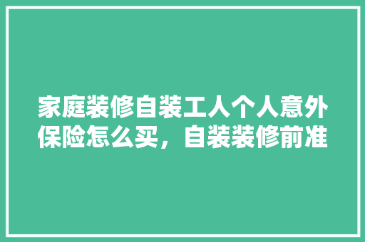家庭装修自装工人个人意外保险怎么买，自装装修前准备什么工作好。 家庭装修自装工人个人意外保险怎么买，自装装修前准备什么工作好。 买房须知