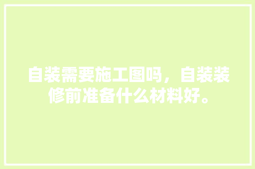 自装需要施工图吗，自装装修前准备什么材料好。 自装需要施工图吗，自装装修前准备什么材料好。 装修知识