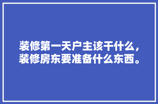 装修第一天户主该干什么，装修房东要准备什么东西。 装修第一天户主该干什么，装修房东要准备什么东西。 装修知识