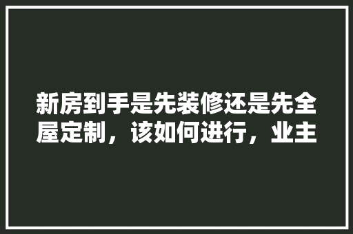 新房到手是先装修还是先全屋定制，该如何进行，业主装修前期准备什么东西。 新房到手是先装修还是先全屋定制，该如何进行，业主装修前期准备什么东西。 家居装饰