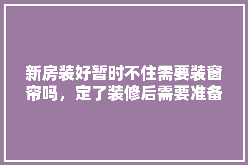 新房装好暂时不住需要装窗帘吗，定了装修后需要准备什么东西。 新房装好暂时不住需要装窗帘吗，定了装修后需要准备什么东西。 买房须知