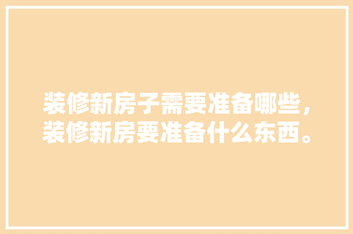 装修新房子需要准备哪些，装修新房要准备什么东西。 装修新房子需要准备哪些，装修新房要准备什么东西。 家居装饰