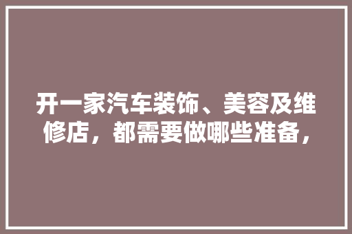 开一家汽车装饰、美容及维修店，都需要做哪些准备，开店装修需要准备什么东西。 开一家汽车装饰、美容及维修店，都需要做哪些准备，开店装修需要准备什么东西。 装修知识