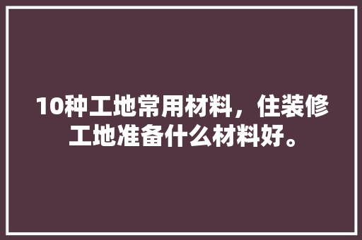 10种工地常用材料，住装修工地准备什么材料好。 10种工地常用材料，住装修工地准备什么材料好。 二手房