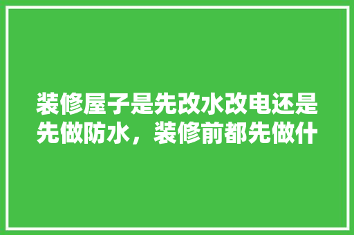 装修屋子是先改水改电还是先做防水，装修前都先做什么准备工作。 装修屋子是先改水改电还是先做防水，装修前都先做什么准备工作。 装修知识