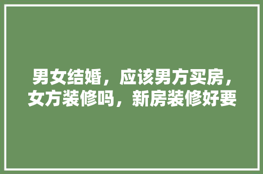 男女结婚，应该男方买房，女方装修吗，新房装修好要准备什么东西。 男女结婚，应该男方买房，女方装修吗，新房装修好要准备什么东西。 二手房