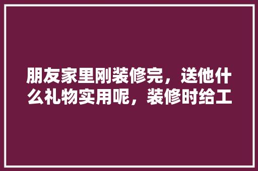 朋友家里刚装修完，送他什么礼物实用呢，装修时给工人准备什么东西。 朋友家里刚装修完，送他什么礼物实用呢，装修时给工人准备什么东西。 家居装饰