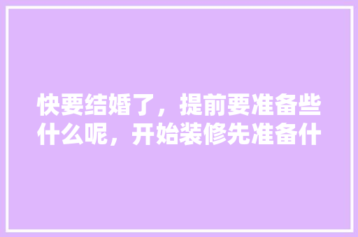 快要结婚了，提前要准备些什么呢，开始装修先准备什么好呢。 快要结婚了，提前要准备些什么呢，开始装修先准备什么好呢。 家居装饰