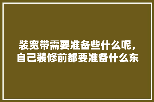 装宽带需要准备些什么呢，自己装修前都要准备什么东西。 装宽带需要准备些什么呢，自己装修前都要准备什么东西。 家居设计