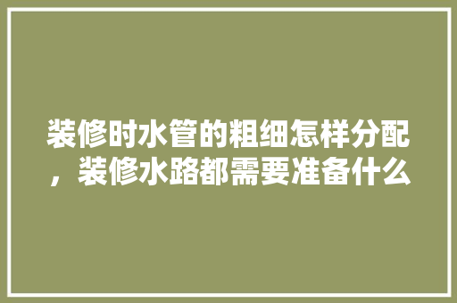 装修时水管的粗细怎样分配，装修水路都需要准备什么东西。 装修时水管的粗细怎样分配，装修水路都需要准备什么东西。 装修知识