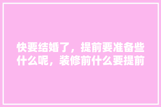 快要结婚了，提前要准备些什么呢，装修前什么要提前准备呢图片。 快要结婚了，提前要准备些什么呢，装修前什么要提前准备呢图片。 家居设计