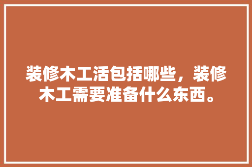 装修木工活包括哪些，装修木工需要准备什么东西。 装修木工活包括哪些，装修木工需要准备什么东西。 装修知识
