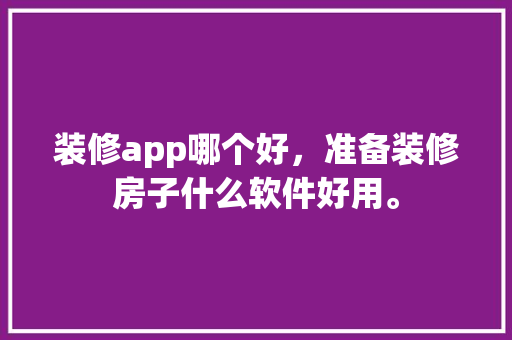 装修app哪个好，准备装修房子什么软件好用。 装修app哪个好，准备装修房子什么软件好用。 买房须知