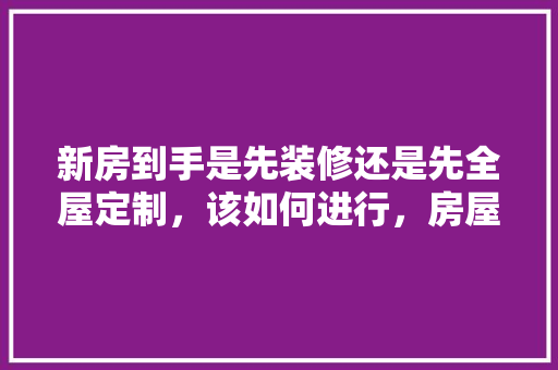 新房到手是先装修还是先全屋定制，该如何进行，房屋装修前做什么准备工作。 新房到手是先装修还是先全屋定制，该如何进行，房屋装修前做什么准备工作。 家居设计