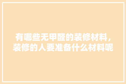有哪些无甲醛的装修材料，装修的人要准备什么材料呢。 有哪些无甲醛的装修材料，装修的人要准备什么材料呢。 二手房
