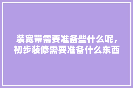 装宽带需要准备些什么呢，初步装修需要准备什么东西。 装宽带需要准备些什么呢，初步装修需要准备什么东西。 家居设计
