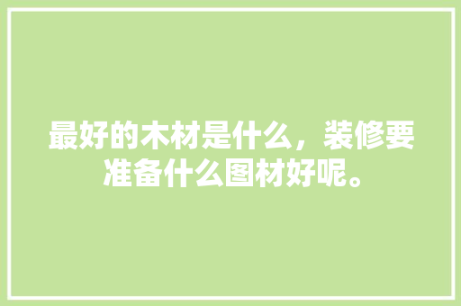 最好的木材是什么，装修要准备什么图材好呢。 最好的木材是什么，装修要准备什么图材好呢。 家居装饰