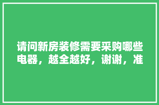 请问新房装修需要采购哪些电器，越全越好，谢谢，准备装修完要买什么东西。 请问新房装修需要采购哪些电器，越全越好，谢谢，准备装修完要买什么东西。 装修知识