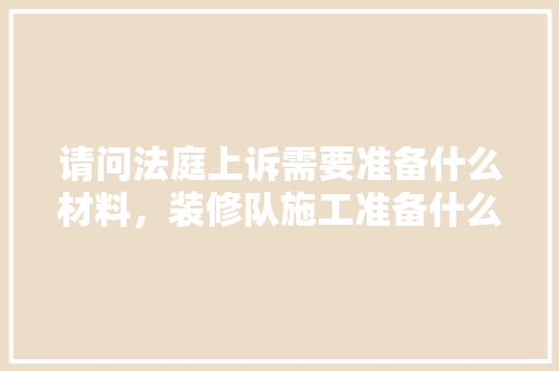请问法庭上诉需要准备什么材料，装修队施工准备什么材料好。 请问法庭上诉需要准备什么材料，装修队施工准备什么材料好。 二手房