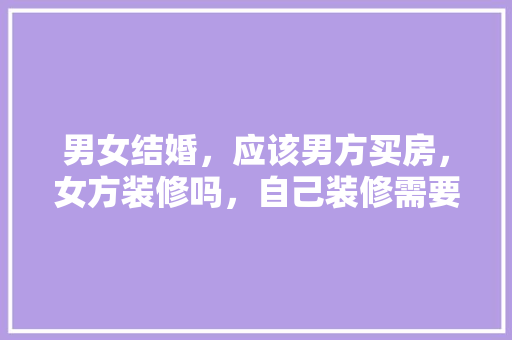 男女结婚，应该男方买房，女方装修吗，自己装修需要准备什么呢图片。 男女结婚，应该男方买房，女方装修吗，自己装修需要准备什么呢图片。 装修知识