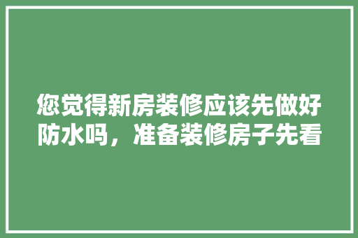 您觉得新房装修应该先做好防水吗，准备装修房子先看什么东西。 您觉得新房装修应该先做好防水吗，准备装修房子先看什么东西。 家居设计