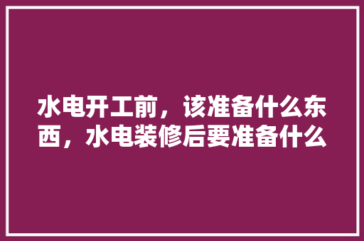 水电开工前，该准备什么东西，水电装修后要准备什么东西。 水电开工前，该准备什么东西，水电装修后要准备什么东西。 家居设计