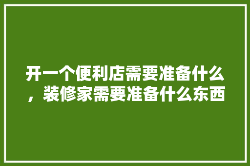 开一个便利店需要准备什么，装修家需要准备什么东西呢。 开一个便利店需要准备什么，装修家需要准备什么东西呢。 二手房