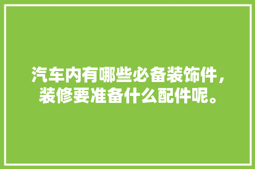 汽车内有哪些必备装饰件，装修要准备什么配件呢。 汽车内有哪些必备装饰件，装修要准备什么配件呢。 买房须知