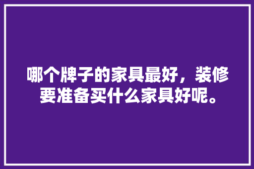 哪个牌子的家具最好，装修要准备买什么家具好呢。 哪个牌子的家具最好，装修要准备买什么家具好呢。 装修知识
