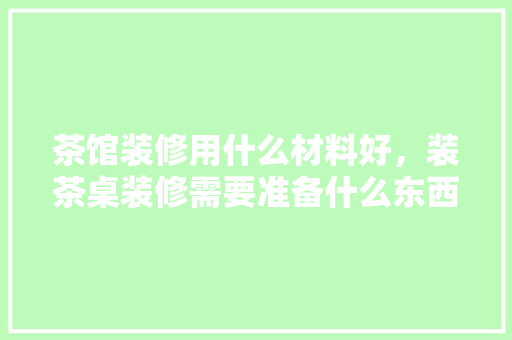 茶馆装修用什么材料好，装茶桌装修需要准备什么东西。 茶馆装修用什么材料好，装茶桌装修需要准备什么东西。 家居设计