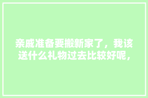 亲戚准备要搬新家了，我该送什么礼物过去比较好呢，亲戚装修准备什么东西好呢。 亲戚准备要搬新家了，我该送什么礼物过去比较好呢，亲戚装修准备什么东西好呢。 家居设计