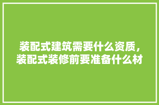 装配式建筑需要什么资质，装配式装修前要准备什么材料。 装配式建筑需要什么资质，装配式装修前要准备什么材料。 装修知识