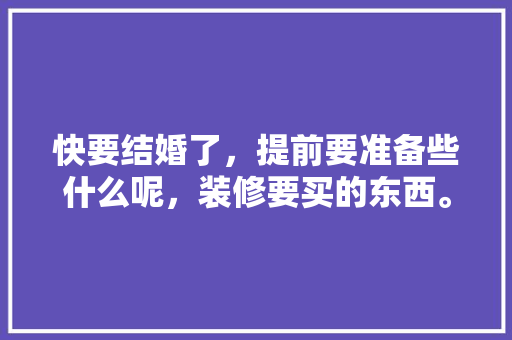 快要结婚了，提前要准备些什么呢，装修要买的东西。 快要结婚了，提前要准备些什么呢，装修要买的东西。 买房须知