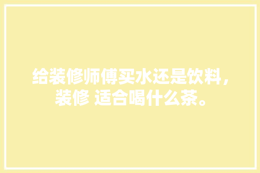 给装修师傅买水还是饮料，装修 适合喝什么茶。 给装修师傅买水还是饮料，装修 适合喝什么茶。 买房须知