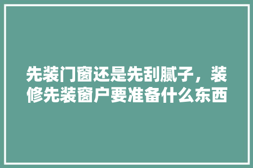 先装门窗还是先刮腻子，装修先装窗户要准备什么东西。 先装门窗还是先刮腻子，装修先装窗户要准备什么东西。 装修知识