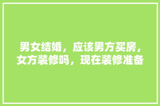男女结婚，应该男方买房，女方装修吗，现在装修准备什么材料好。 男女结婚，应该男方买房，女方装修吗，现在装修准备什么材料好。 二手房