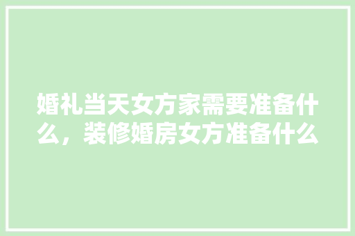 婚礼当天女方家需要准备什么，装修婚房女方准备什么东西。 婚礼当天女方家需要准备什么，装修婚房女方准备什么东西。 家居设计