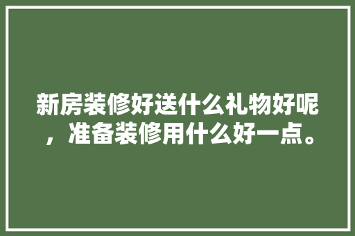 新房装修好送什么礼物好呢，准备装修用什么好一点。 新房装修好送什么礼物好呢，准备装修用什么好一点。 二手房