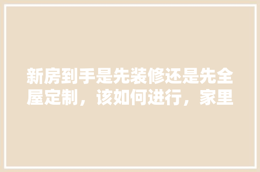 新房到手是先装修还是先全屋定制，该如何进行，家里准备什么时候装修最好。 新房到手是先装修还是先全屋定制，该如何进行，家里准备什么时候装修最好。 买房须知