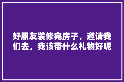 好朋友装修完房子，邀请我们去，我该带什么礼物好呢，装修时给房子里准备什么东西。 好朋友装修完房子，邀请我们去，我该带什么礼物好呢，装修时给房子里准备什么东西。 买房须知