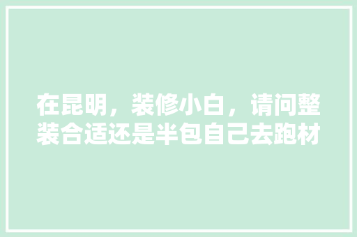 在昆明，装修小白，请问整装合适还是半包自己去跑材料合适啊，昆明装修需要多少钱。 在昆明，装修小白，请问整装合适还是半包自己去跑材料合适啊，昆明装修需要多少钱。 家居设计