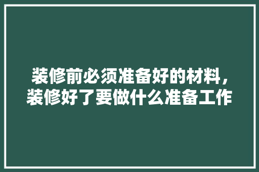 装修前必须准备好的材料，装修好了要做什么准备工作。 装修前必须准备好的材料，装修好了要做什么准备工作。 买房须知