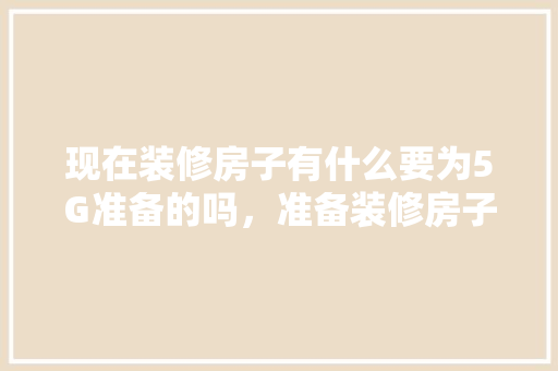 现在装修房子有什么要为5G准备的吗，准备装修房子用什么网络好。 现在装修房子有什么要为5G准备的吗，准备装修房子用什么网络好。 买房须知